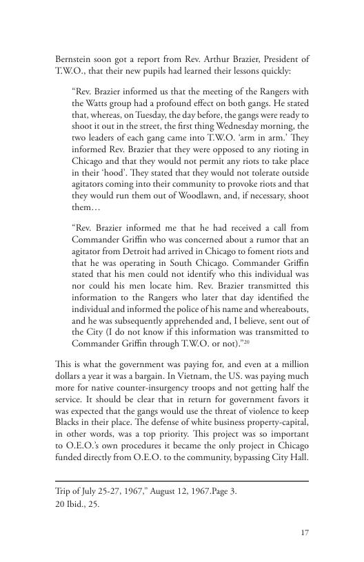Bernstein soon got a report from Rev. Archur Brazier, President of TW.O., that their new pupils had learned their lessons quickly: “Rev. Brasier informed us that the meeting of the Rangers with the Waus group had a profound effect on both gangs. He stated that, whereas, on Tuesday, the day before, the gangs were ready to shoot it out n the street, e first thing Wednesday morning, the two leaders of each gang came into T-W.O. ‘arm in arm.” They informed Rev. Brazier that they were opposed to any rioting in Chicago and that they would not permit any riors to take place in their ‘hood". They stated thar they would not tolerate ourside agitators coming into their community to provoke riots and that they would run them out of Woodlawn, and, if necessary, shoot them. “Rev. Brazier informed me that he had received 2 call from Commander Griffin who was concerned about a rumor that an agitator from Detroit had arrived in Chicago to foment riots and that he was operating in South Chicago. Commander Griffin stated that his men could not identify who this individual was nor could his men locate him. Rev. Brazier transmitted this information to the Rangers who later that day idenified the individual and informed the police of his name and whereabouts, and he was subsequently apprehended and, I believe, sent out of the City (1 do not know if this information was transmitted to Commander Griffin through TW.O. or not).™ This is what the government was paying for, and even at a million dollars a year it was a bargain. In Vietam, the US. was paying much more for native counter-insurgency troops and not gereing half the service. It should be clear that in return for government favor was expected that the gangs would use the threat of violence to keep Blacks in their place. The defense of white business propery-capiral, in other words, was a top priority. This project was so important t0 O.E.O.s own procedures it became the only project in Chicago funded dis iy from O.E.O. to the community, bypassing Ciry Hall, “Teip of July 25-27, 1967,” August 12, 1967 Page 3. 20 Tbid, 25.